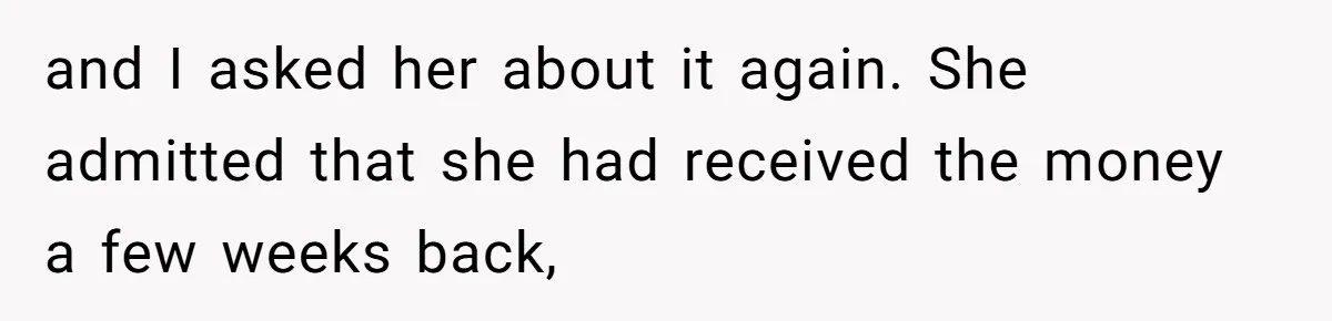 and I asked her about it again. She admitted that she had received the money a few weeks back,