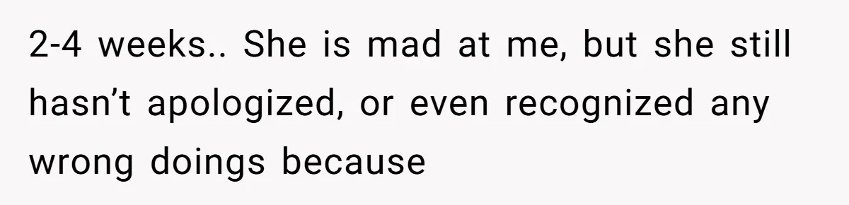 2-4 weeks.. She is mad at me, but she still hasn’t apologized, or even recognized any wrong doings because