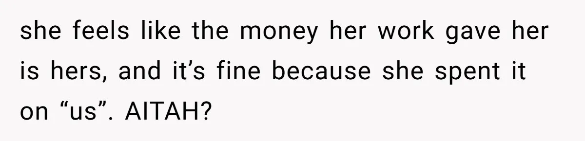 she feels like the money her work gave her is hers, and it’s fine because she spent it on “us”. AITAH?
