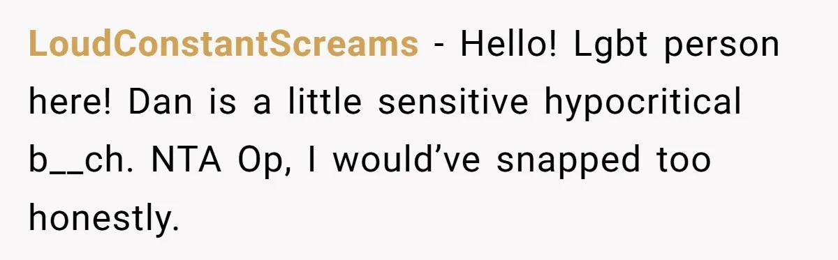 After Repeatedly Crossing Boundaries, This Woman Finally Snapped at Her Hypocritical Friend LoudConstantScreams − Hello! Lgbt person here! Dan is a little sensitive hypocritical b__ch. NTA Op, I would’ve snapped too honestly.