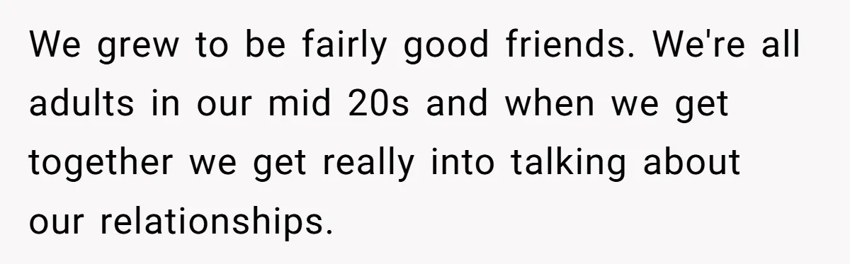 After Repeatedly Crossing Boundaries, This Woman Finally Snapped at Her Hypocritical Friend We grew to be fairly good friends. We're all adults in our mid 20s and when we get together we get really into talking about our relationships.