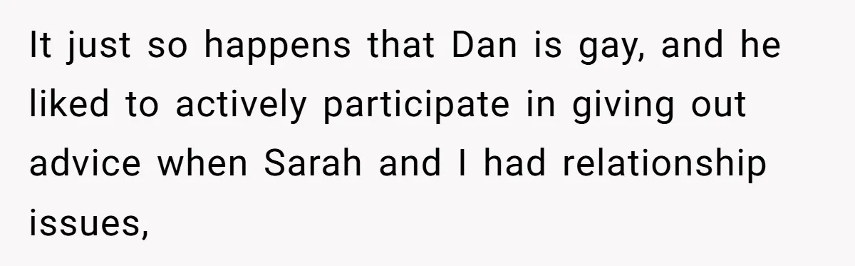 After Repeatedly Crossing Boundaries, This Woman Finally Snapped at Her Hypocritical Friend It just so happens that Dan is gay, and he liked to actively participate in giving out advice when Sarah and I had relationship issues,