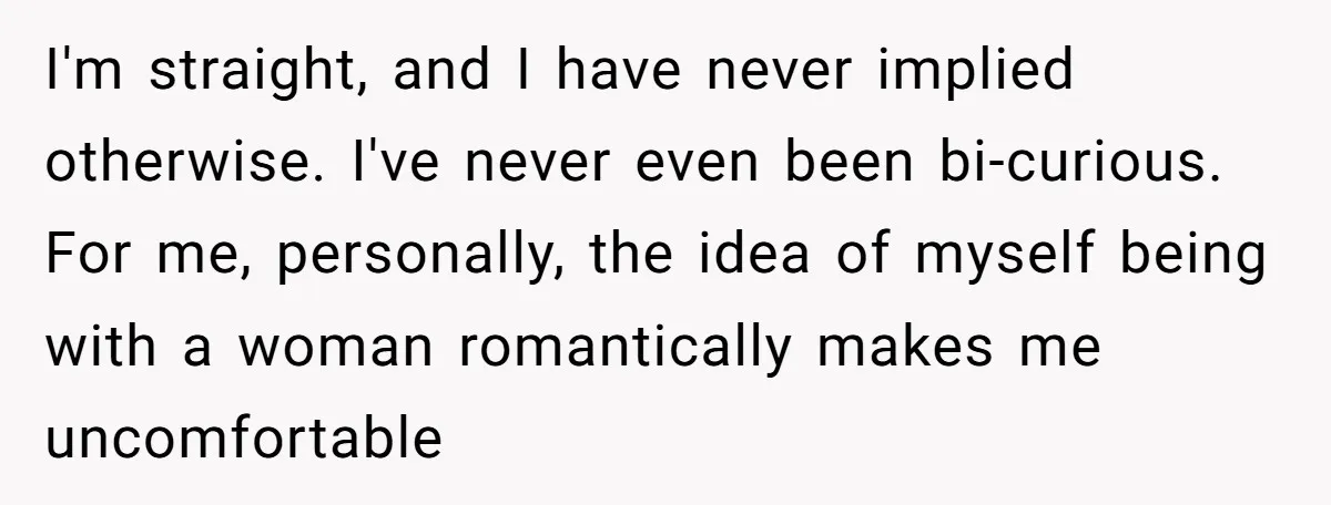 After Repeatedly Crossing Boundaries, This Woman Finally Snapped at Her Hypocritical Friend I'm straight, and I have never implied otherwise. I've never even been bi-curious. For me, personally, the idea of myself being with a woman romantically makes me uncomfortable