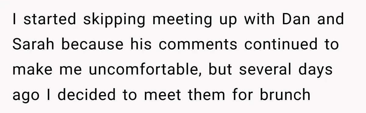 After Repeatedly Crossing Boundaries, This Woman Finally Snapped at Her Hypocritical Friend I started skipping meeting up with Dan and Sarah because his comments continued to make me uncomfortable, but several days ago I decided to meet them for brunch