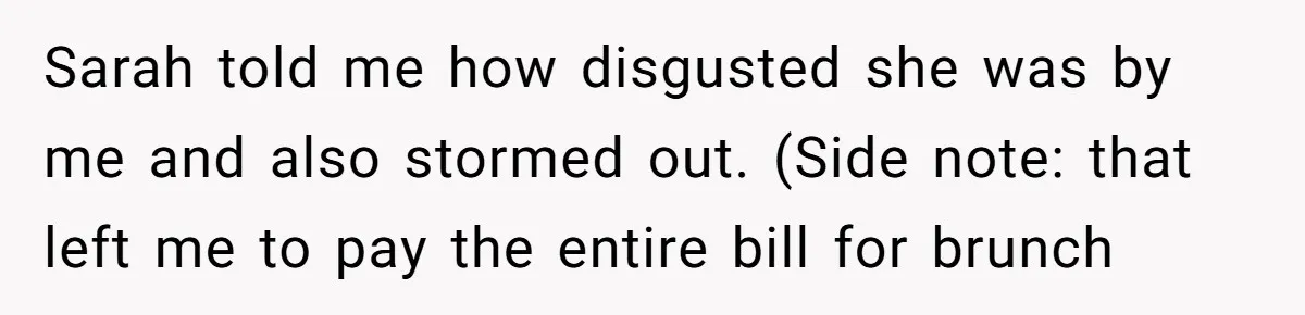 After Repeatedly Crossing Boundaries, This Woman Finally Snapped at Her Hypocritical Friend Sarah told me how disgusted she was by me and also stormed out. (Side note: that left me to pay the entire bill for brunch