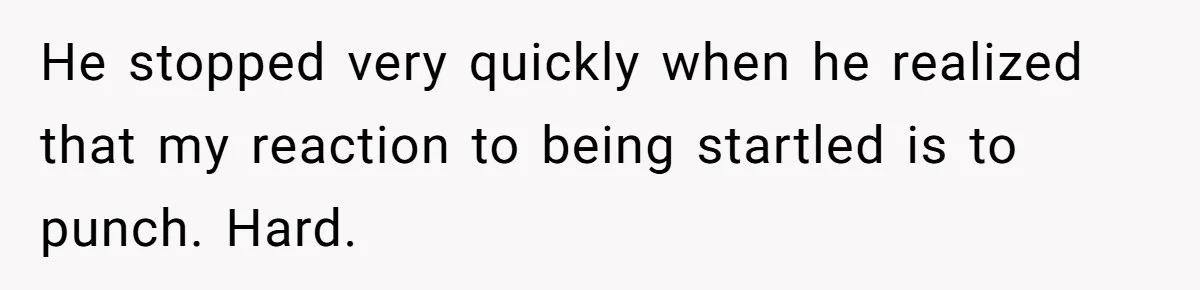 He stopped very quickly when he realized that my reaction to being startled is to punch. Hard.