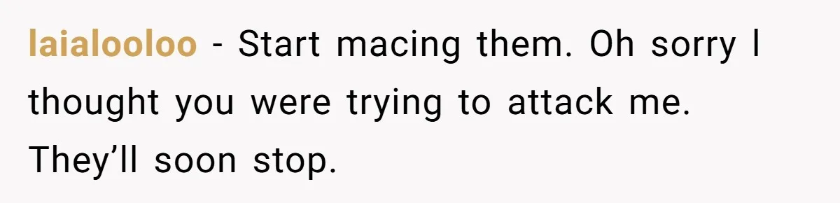 laialooloo − Start macing them. Oh sorry l thought you were trying to attack me. They’ll soon stop.