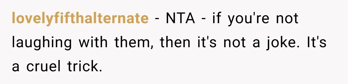 lovelyfifthalternate − NTA - if you're not laughing with them, then it's not a joke. It's a cruel trick.