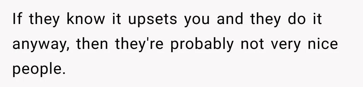 If they know it upsets you and they do it anyway, then they're probably not very nice people.