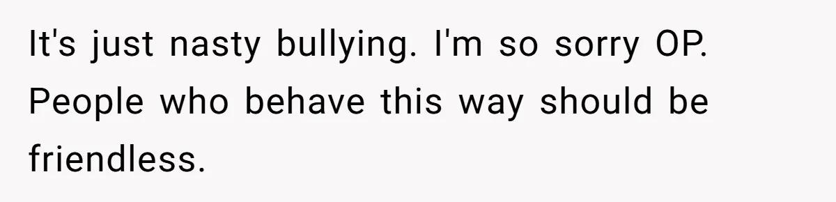 It's just nasty bullying. I'm so sorry OP. People who behave this way should be friendless.