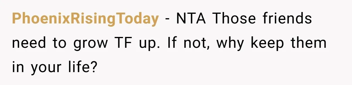 PhoenixRisingToday − NTA Those friends need to grow TF up. If not, why keep them in your life?