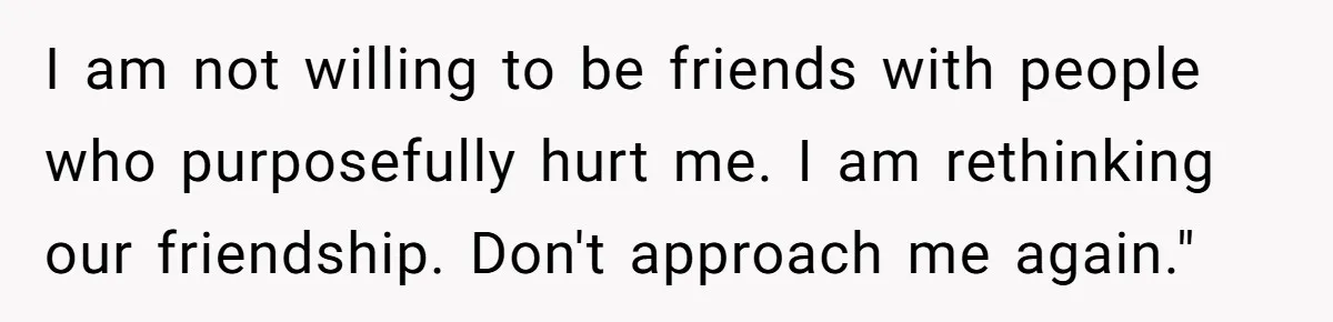 I am not willing to be friends with people who purposefully hurt me. I am rethinking our friendship. Don't approach me again."