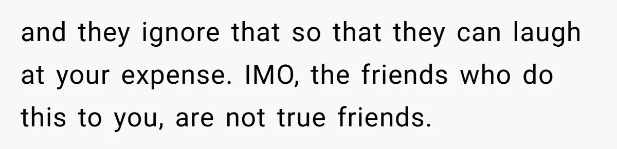 and they ignore that so that they can laugh at your expense. IMO, the friends who do this to you, are not true friends.