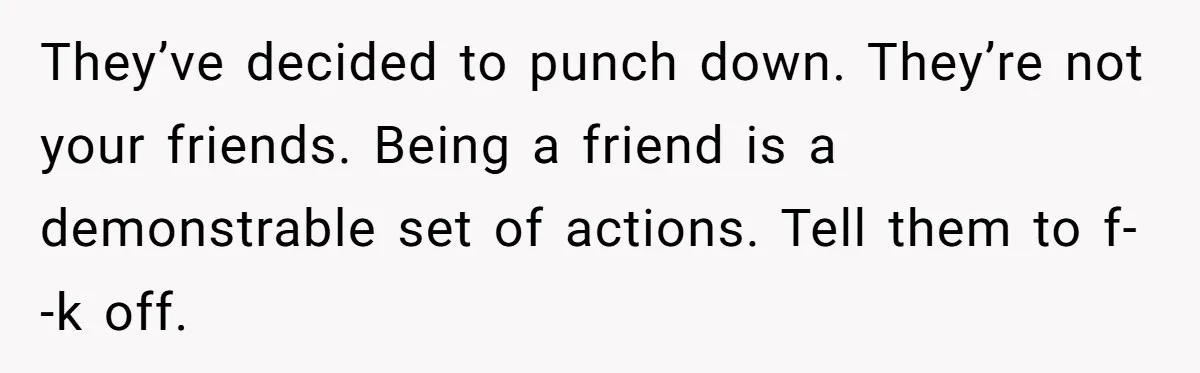 They’ve decided to punch down. They’re not your friends. Being a friend is a demonstrable set of actions. Tell them to f--k off.