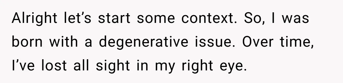 Alright let’s start some context. So, I was born with a degenerative issue. Over time, I’ve lost all sight in my right eye.