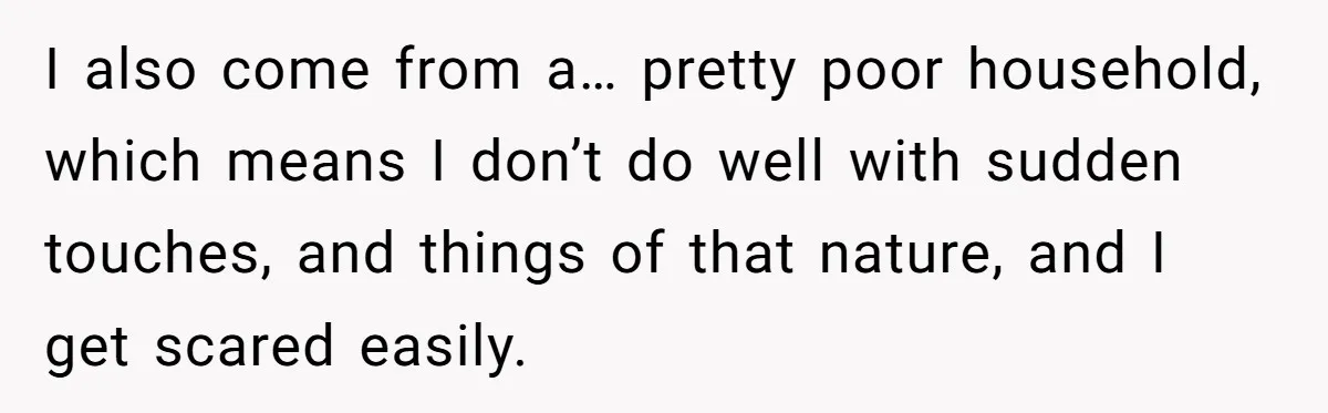 I also come from a… pretty poor household, which means I don’t do well with sudden touches, and things of that nature, and I get scared easily.