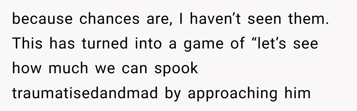 because chances are, I haven’t seen them. This has turned into a game of “let’s see how much we can spook traumatisedandmad by approaching him