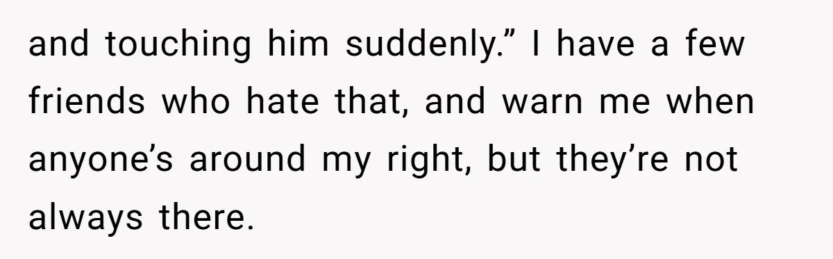 and touching him suddenly.” I have a few friends who hate that, and warn me when anyone’s around my right, but they’re not always there.