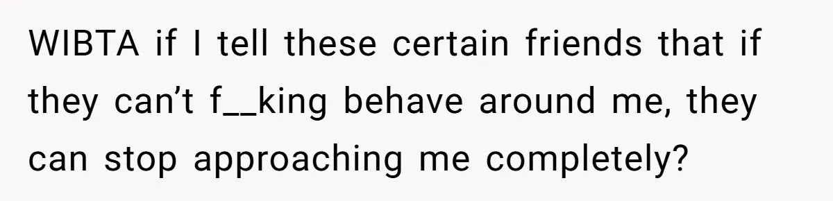 WIBTA if I tell these certain friends that if they can’t f__king behave around me, they can stop approaching me completely?