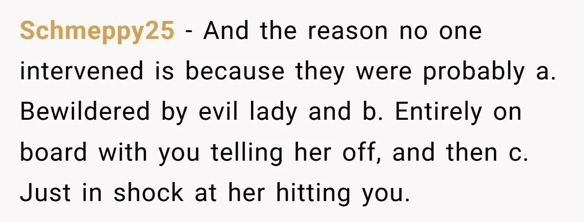Schmeppy25 − And the reason no one intervened is because they were probably a. Bewildered by evil lady and b. Entirely on board with you telling her off, and then...
