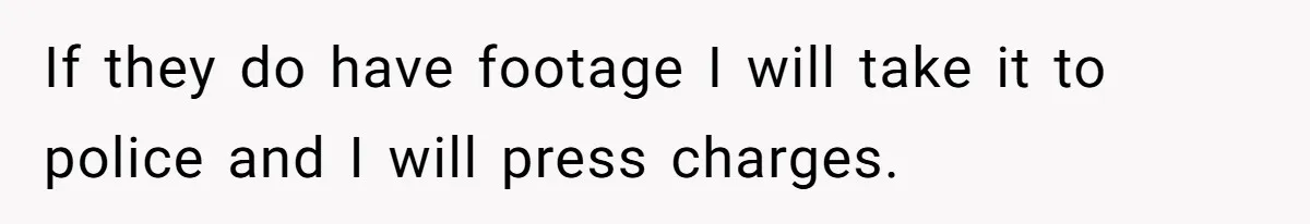 If they do have footage I will take it to police and I will press charges.