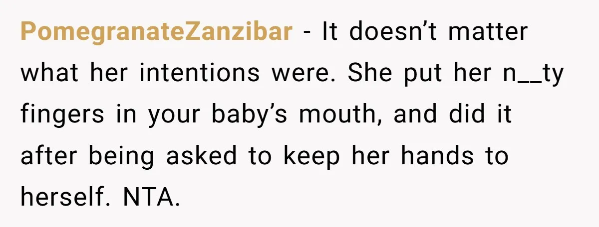 PomegranateZanzibar − It doesn’t matter what her intentions were. She put her n__ty fingers in your baby’s mouth, and did it after being asked to keep her hands to herself....