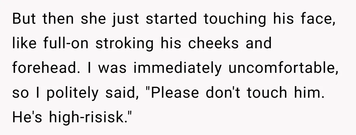 But then she just started touching his face, like full-on stroking his cheeks and forehead. I was immediately uncomfortable, so I politely said, "Please don't touch him. He's high-risisk."