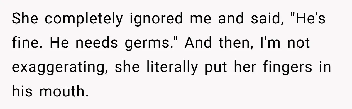 She completely ignored me and said, "He's fine. He needs germs." And then, I'm not exaggerating, she literally put her fingers in his mouth.