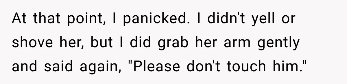 At that point, I panicked. I didn't yell or shove her, but I did grab her arm gently and said again, "Please don't touch him."