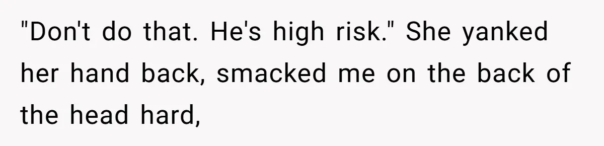 "Don't do that. He's high risk." She yanked her hand back, smacked me on the back of the head hard,