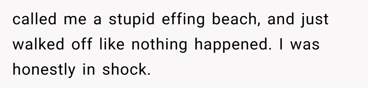 called me a stupid effing beach, and just walked off like nothing happened. I was honestly in shock.