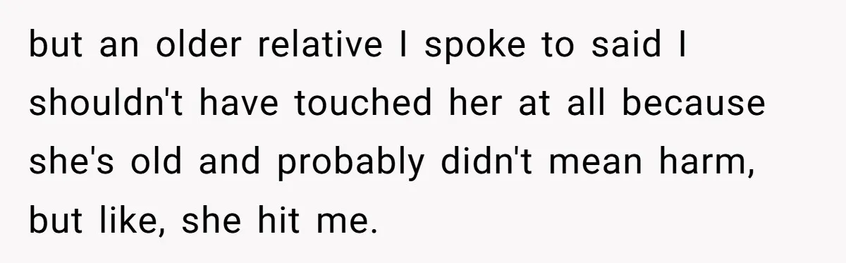 but an older relative I spoke to said I shouldn't have touched her at all because she's old and probably didn't mean harm, but like, she hit me.