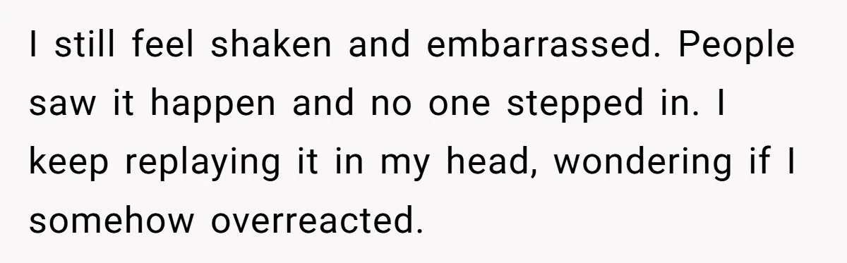 I still feel shaken and embarrassed. People saw it happen and no one stepped in. I keep replaying it in my head, wondering if I somehow overreacted.