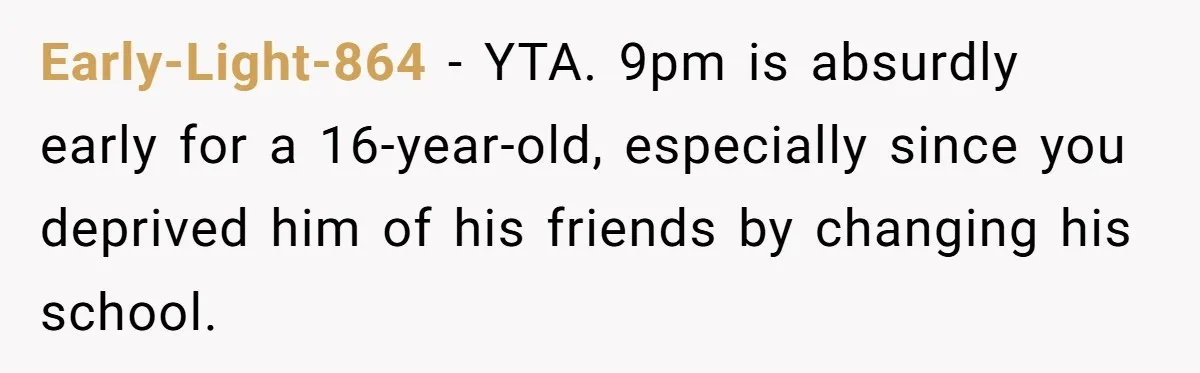 Early-Light-864 − YTA. 9pm is absurdly early for a 16-year-old, especially since you deprived him of his friends by changing his school.