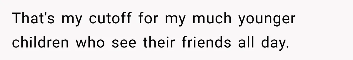 That's my cutoff for my much younger children who see their friends all day.