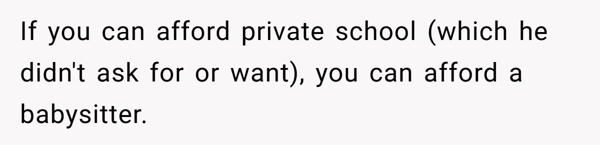 If you can afford private school (which he didn't ask for or want), you can afford a babysitter.