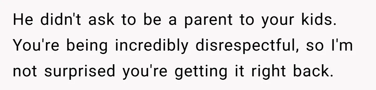 He didn't ask to be a parent to your kids. You're being incredibly disrespectful, so I'm not surprised you're getting it right back.