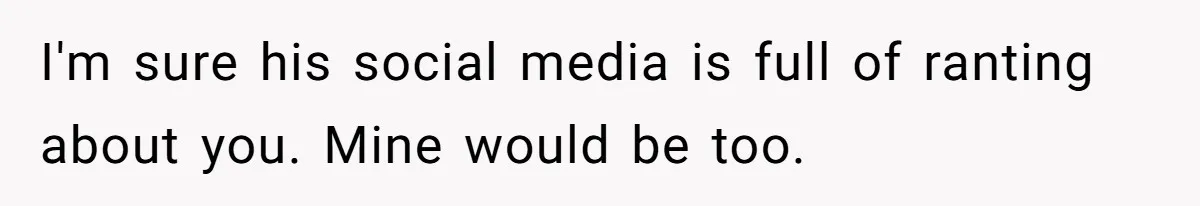 I'm sure his social media is full of ranting about you. Mine would be too.