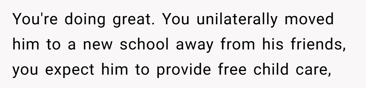 You're doing great. You unilaterally moved him to a new school away from his friends, you expect him to provide free child care,