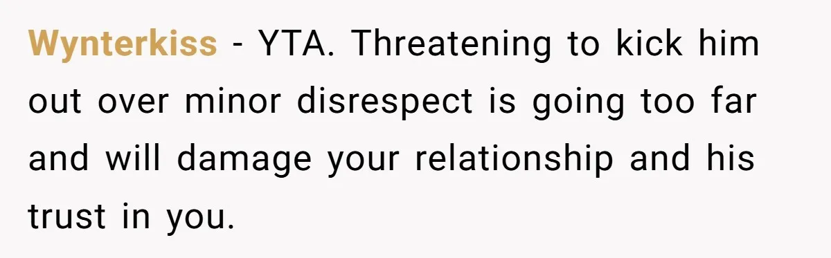 Wynterkiss − YTA. Threatening to kick him out over minor disrespect is going too far and will damage your relationship and his trust in you.