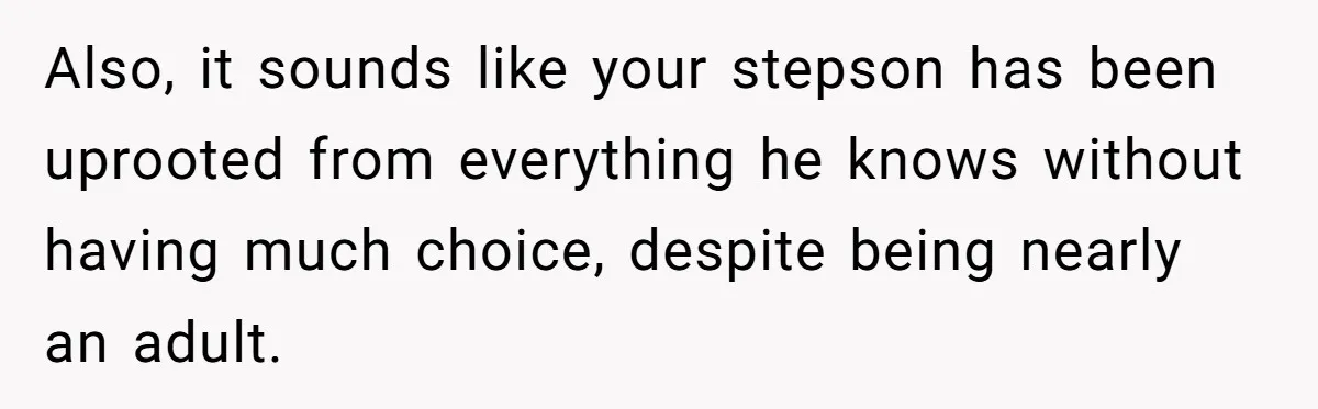 Also, it sounds like your stepson has been uprooted from everything he knows without having much choice, despite being nearly an adult.