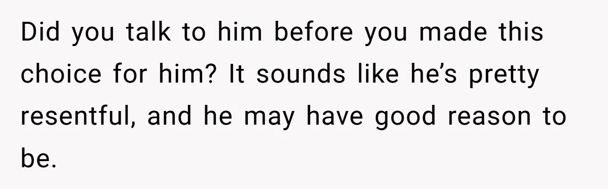 Did you talk to him before you made this choice for him? It sounds like he’s pretty resentful, and he may have good reason to be.