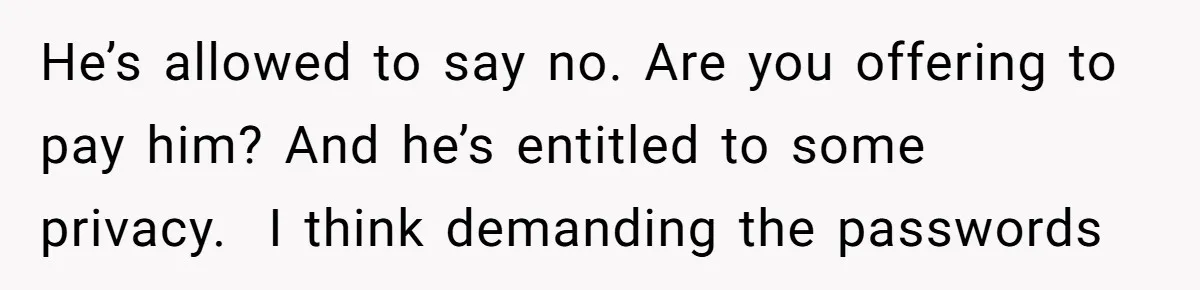 He’s allowed to say no. Are you offering to pay him? And he’s entitled to some privacy.  I think demanding the passwords