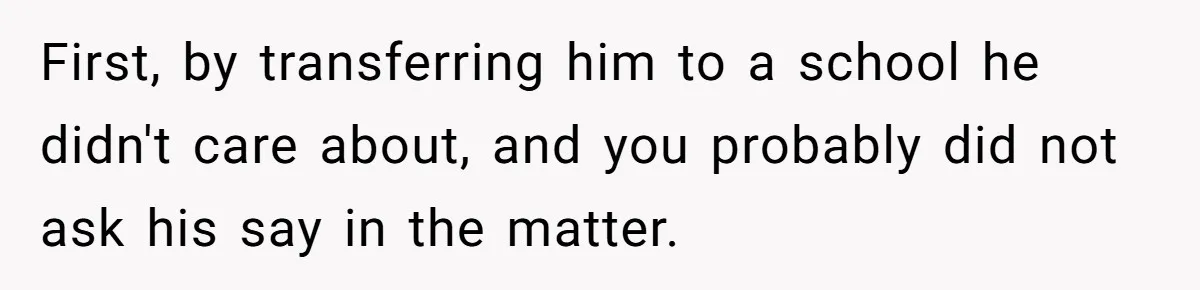 First, by transferring him to a school he didn't care about, and you probably did not ask his say in the matter.