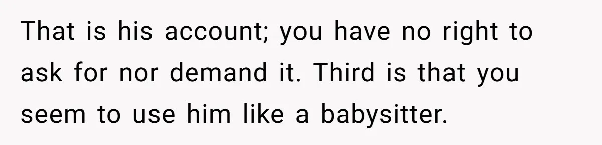 That is his account; you have no right to ask for nor demand it. Third is that you seem to use him like a babysitter.