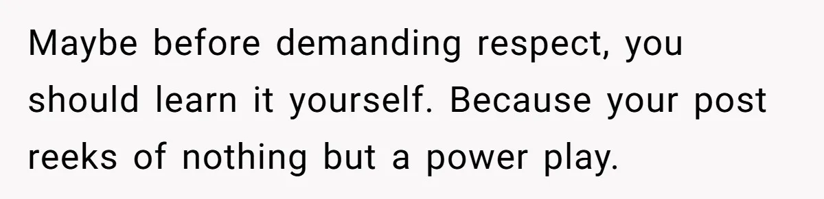Maybe before demanding respect, you should learn it yourself. Because your post reeks of nothing but a power play.