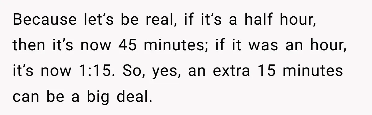 Because let’s be real, if it’s a half hour, then it’s now 45 minutes; if it was an hour, it’s now 1:15. So, yes, an extra 15 minutes can be...