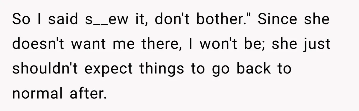 Teen Girl Cuts Off Sister After Being “Barely Not Invited” To Her Own Wedding So I said s__ew it, don't bother." Since she doesn't want me there, I won't be; she just shouldn't expect things to go back to normal after.