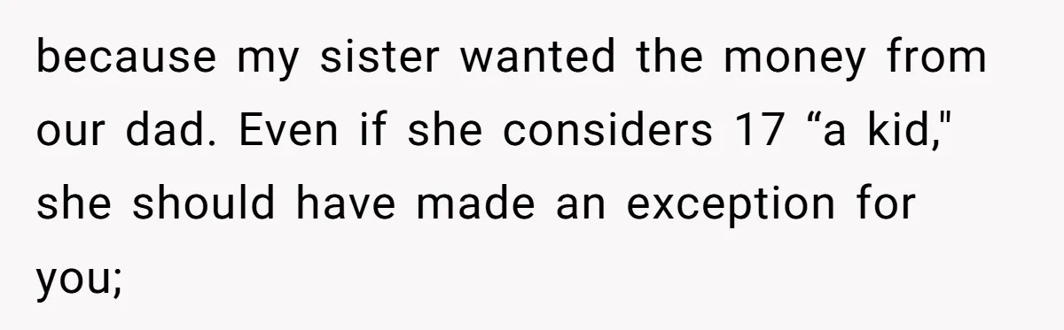 Teen Girl Cuts Off Sister After Being “Barely Not Invited” To Her Own Wedding because my sister wanted the money from our dad. Even if she considers 17 “a kid," she should have made an exception for you;