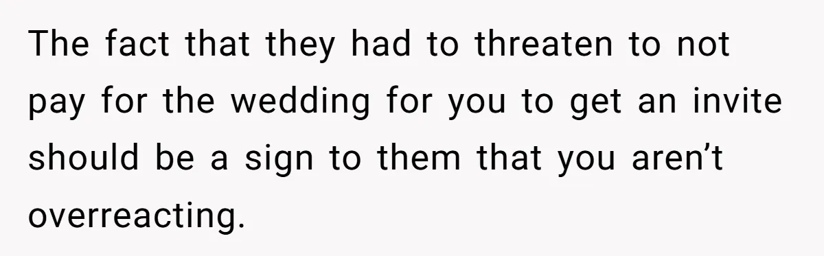 Teen Girl Cuts Off Sister After Being “Barely Not Invited” To Her Own Wedding The fact that they had to threaten to not pay for the wedding for you to get an invite should be a sign to them that you aren’t overreacting.